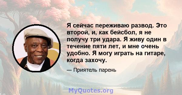 Я сейчас переживаю развод. Это второй, и, как бейсбол, я не получу три удара. Я живу один в течение пяти лет, и мне очень удобно. Я могу играть на гитаре, когда захочу.