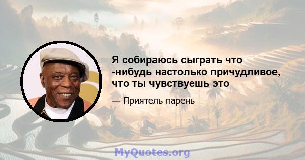 Я собираюсь сыграть что -нибудь настолько причудливое, что ты чувствуешь это