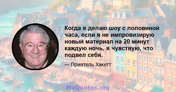 Когда я делаю шоу с половиной часа, если я не импровизирую новый материал на 20 минут каждую ночь, я чувствую, что подвел себя.