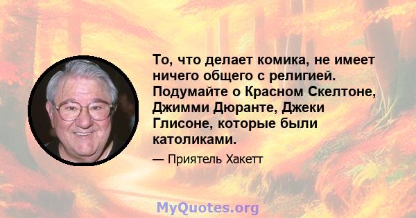 То, что делает комика, не имеет ничего общего с религией. Подумайте о Красном Скелтоне, Джимми Дюранте, Джеки Глисоне, которые были католиками.