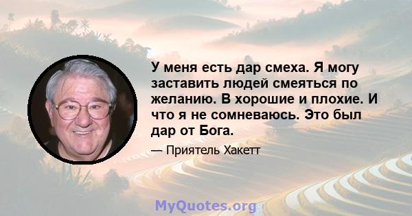 У меня есть дар смеха. Я могу заставить людей смеяться по желанию. В хорошие и плохие. И что я не сомневаюсь. Это был дар от Бога.