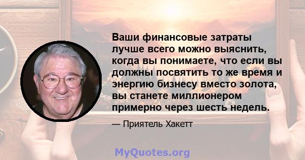 Ваши финансовые затраты лучше всего можно выяснить, когда вы понимаете, что если вы должны посвятить то же время и энергию бизнесу вместо золота, вы станете миллионером примерно через шесть недель.