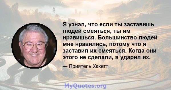 Я узнал, что если ты заставишь людей смеяться, ты им нравишься. Большинство людей мне нравились, потому что я заставил их смеяться. Когда они этого не сделали, я ударил их.