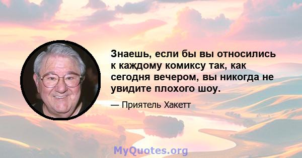 Знаешь, если бы вы относились к каждому комиксу так, как сегодня вечером, вы никогда не увидите плохого шоу.