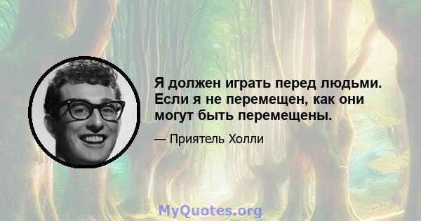 Я должен играть перед людьми. Если я не перемещен, как они могут быть перемещены.