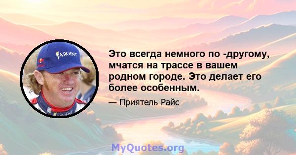 Это всегда немного по -другому, мчатся на трассе в вашем родном городе. Это делает его более особенным.