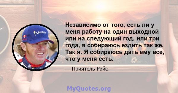 Независимо от того, есть ли у меня работу на один выходной или на следующий год, или три года, я собираюсь ездить так же. Так я. Я собираюсь дать ему все, что у меня есть.