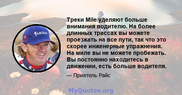 Треки Mile уделяют больше внимания водителю. На более длинных трассах вы можете проезжать на все пути, так что это скорее инженерные упражнения. На миле вы не можете пробежать. Вы постоянно находитесь в движении, есть