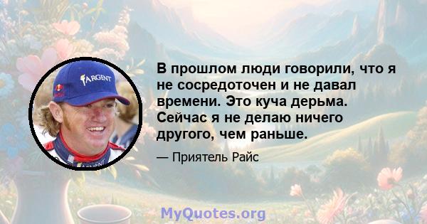 В прошлом люди говорили, что я не сосредоточен и не давал времени. Это куча дерьма. Сейчас я не делаю ничего другого, чем раньше.