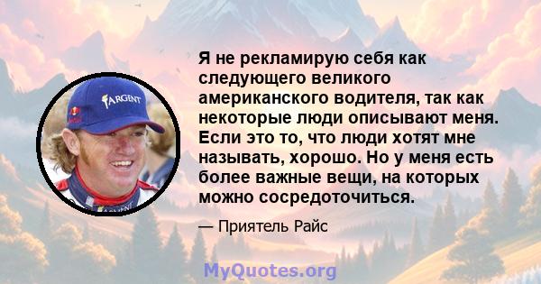 Я не рекламирую себя как следующего великого американского водителя, так как некоторые люди описывают меня. Если это то, что люди хотят мне называть, хорошо. Но у меня есть более важные вещи, на которых можно