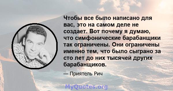 Чтобы все было написано для вас, это на самом деле не создает. Вот почему я думаю, что симфонические барабанщики так ограничены. Они ограничены именно тем, что было сыграно за сто лет до них тысячей других барабанщиков.