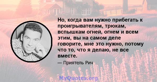 Но, когда вам нужно прибегать к проигрывателям, трюкам, вспышкам огней, огнем и всем этим, вы на самом деле говорите, мне это нужно, потому что то, что я делаю, не все вместе.