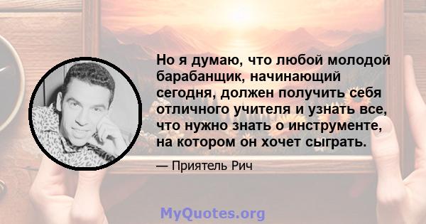 Но я думаю, что любой молодой барабанщик, начинающий сегодня, должен получить себя отличного учителя и узнать все, что нужно знать о инструменте, на котором он хочет сыграть.