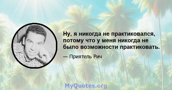 Ну, я никогда не практиковался, потому что у меня никогда не было возможности практиковать.