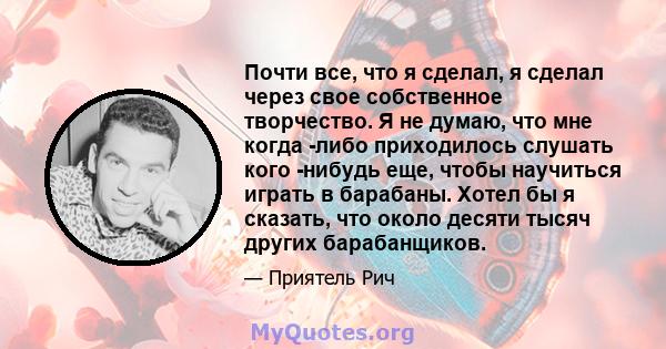 Почти все, что я сделал, я сделал через свое собственное творчество. Я не думаю, что мне когда -либо приходилось слушать кого -нибудь еще, чтобы научиться играть в барабаны. Хотел бы я сказать, что около десяти тысяч