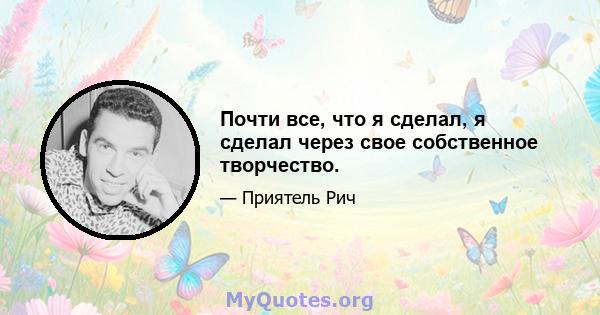 Почти все, что я сделал, я сделал через свое собственное творчество.