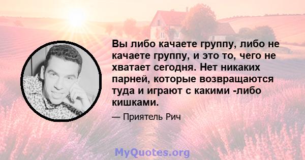 Вы либо качаете группу, либо не качаете группу, и это то, чего не хватает сегодня. Нет никаких парней, которые возвращаются туда и играют с какими -либо кишками.