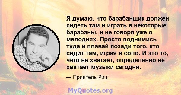 Я думаю, что барабанщик должен сидеть там и играть в некоторые барабаны, и не говоря уже о мелодиях. Просто поднимись туда и плавай позади того, кто сидит там, играя в соло. И это то, чего не хватает, определенно не