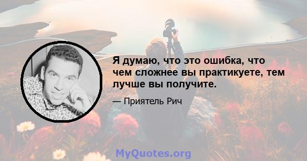 Я думаю, что это ошибка, что чем сложнее вы практикуете, тем лучше вы получите.