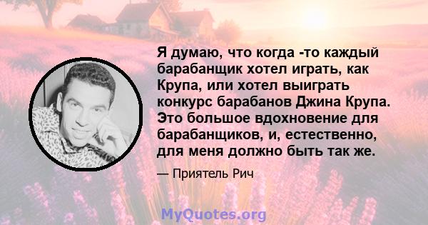 Я думаю, что когда -то каждый барабанщик хотел играть, как Крупа, или хотел выиграть конкурс барабанов Джина Крупа. Это большое вдохновение для барабанщиков, и, естественно, для меня должно быть так же.