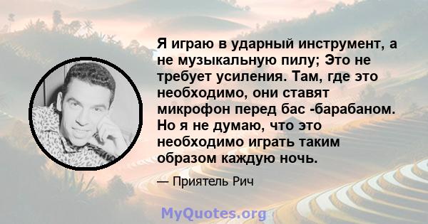 Я играю в ударный инструмент, а не музыкальную пилу; Это не требует усиления. Там, где это необходимо, они ставят микрофон перед бас -барабаном. Но я не думаю, что это необходимо играть таким образом каждую ночь.