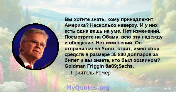 Вы хотите знать, кому принадлежит Америка? Несколько наверху. И у них есть одна вещь на уме. Нет изменений. Посмотрите на Обаму, всю эту надежду и обещание. Нет изменений. Он отправился на Уолл -стрит, имел сбор средств 