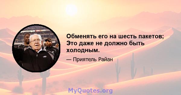 Обменять его на шесть пакетов; Это даже не должно быть холодным.