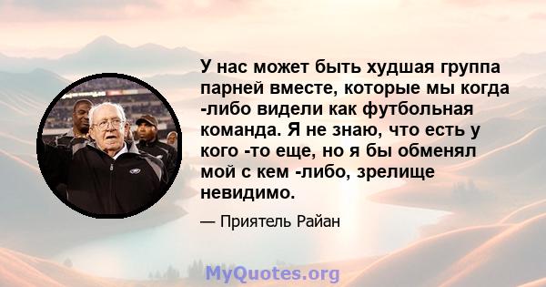 У нас может быть худшая группа парней вместе, которые мы когда -либо видели как футбольная команда. Я не знаю, что есть у кого -то еще, но я бы обменял мой с кем -либо, зрелище невидимо.