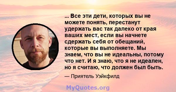 ... Все эти дети, которых вы не можете понять, перестанут удержать вас так далеко от края ваших мест, если вы начнете сдержать себя от обещаний, которые вы выполняете. Мы знаем, что вы не идеальны, потому что нет. И я