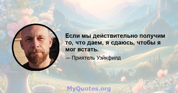 Если мы действительно получим то, что даем, я сдаюсь, чтобы я мог встать.