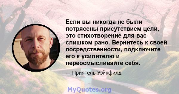 Если вы никогда не были потрясены присутствием цели, это стихотворение для вас слишком рано. Вернитесь к своей посредственности, подключите его к усилителю и переосмысливайте себя.