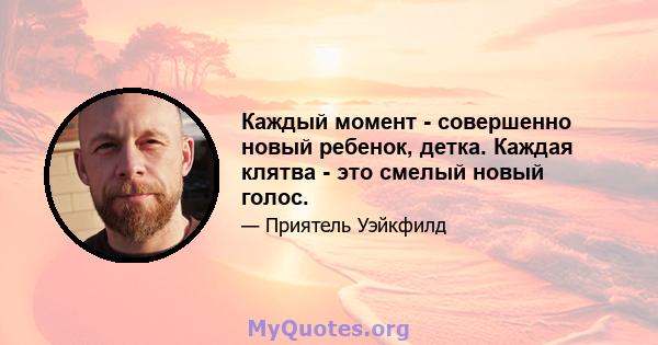 Каждый момент - совершенно новый ребенок, детка. Каждая клятва - это смелый новый голос.