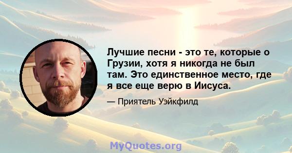 Лучшие песни - это те, которые о Грузии, хотя я никогда не был там. Это единственное место, где я все еще верю в Иисуса.