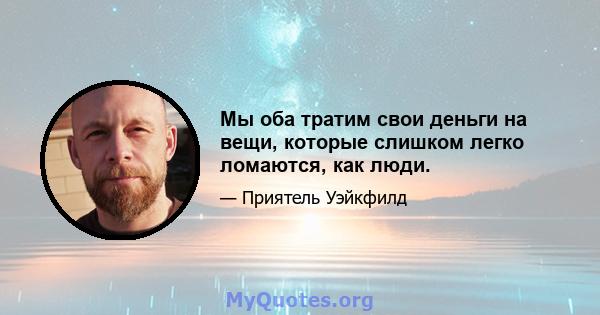 Мы оба тратим свои деньги на вещи, которые слишком легко ломаются, как люди.