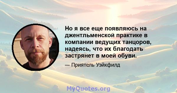 Но я все еще появляюсь на джентльменской практике в компании ведущих танцоров, надеясь, что их благодать застрянет в моей обуви.