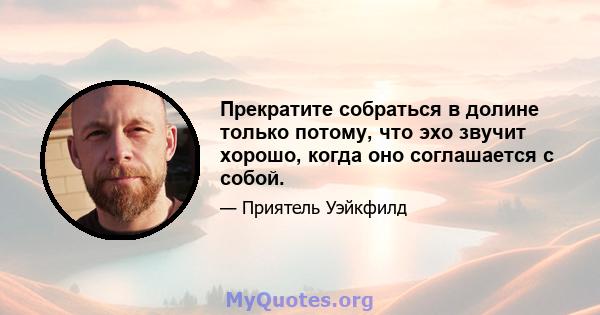 Прекратите собраться в долине только потому, что эхо звучит хорошо, когда оно соглашается с собой.