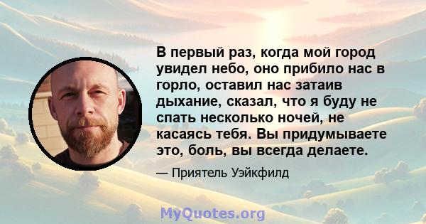 В первый раз, когда мой город увидел небо, оно прибило нас в горло, оставил нас затаив дыхание, сказал, что я буду не спать несколько ночей, не касаясь тебя. Вы придумываете это, боль, вы всегда делаете.