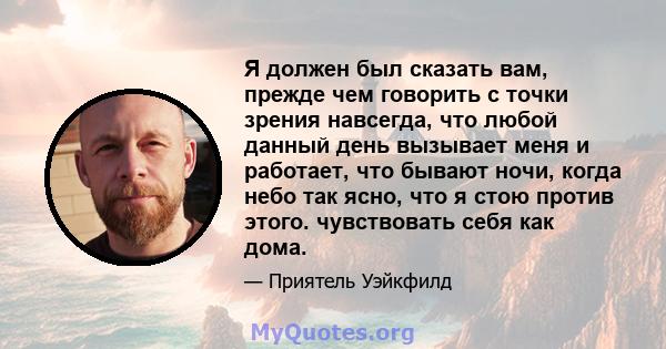 Я должен был сказать вам, прежде чем говорить с точки зрения навсегда, что любой данный день вызывает меня и работает, что бывают ночи, когда небо так ясно, что я стою против этого. чувствовать себя как дома.