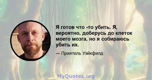 Я готов что -то убить. Я, вероятно, доберусь до клеток моего мозга, но я собираюсь убить их.