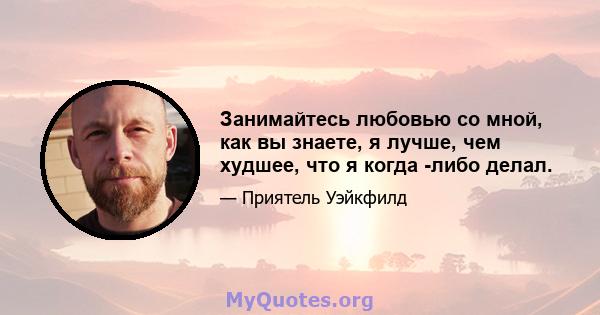 Занимайтесь любовью со мной, как вы знаете, я лучше, чем худшее, что я когда -либо делал.