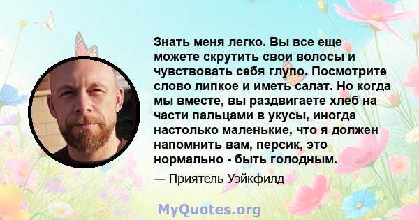 Знать меня легко. Вы все еще можете скрутить свои волосы и чувствовать себя глупо. Посмотрите слово липкое и иметь салат. Но когда мы вместе, вы раздвигаете хлеб на части пальцами в укусы, иногда настолько маленькие,