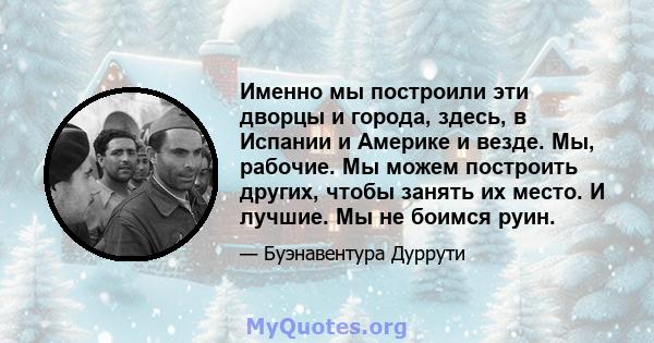 Именно мы построили эти дворцы и города, здесь, в Испании и Америке и везде. Мы, рабочие. Мы можем построить других, чтобы занять их место. И лучшие. Мы не боимся руин.