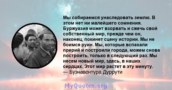 Мы собираемся унаследовать землю. В этом нет ни малейшего сомнения. Буржуазия может взорвать и сжечь свой собственный мир, прежде чем он, наконец, покинет сцену истории. Мы не боимся руин. Мы, которые вспахали прерий и