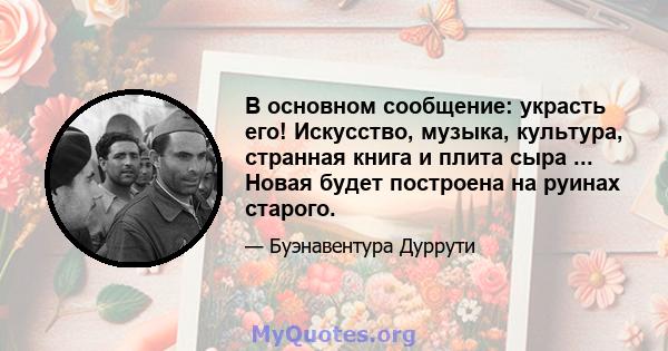 В основном сообщение: украсть его! Искусство, музыка, культура, странная книга и плита сыра ... Новая будет построена на руинах старого.