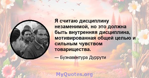 Я считаю дисциплину незаменимой, но это должна быть внутренняя дисциплина, мотивированная общей целью и сильным чувством товарищества.