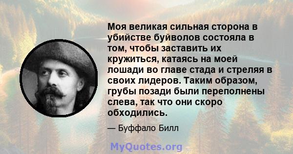 Моя великая сильная сторона в убийстве буйволов состояла в том, чтобы заставить их кружиться, катаясь на моей лошади во главе стада и стреляя в своих лидеров. Таким образом, грубы позади были переполнены слева, так что