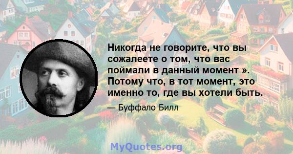 Никогда не говорите, что вы сожалеете о том, что вас поймали в данный момент ». Потому что, в тот момент, это именно то, где вы хотели быть.