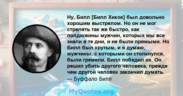 Ну, Билл [Билл Хикок] был довольно хорошим выстрелом. Но он не мог стрелять так же быстро, как полдюжины мужчин, которых мы все знали в те дни, и не были прямыми. Но Билл был крутым, и я думаю, мужчины, с которыми он