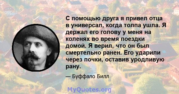 С помощью друга я привел отца в универсал, когда толпа ушла. Я держал его голову у меня на коленях во время поездки домой. Я верил, что он был смертельно ранен. Его ударили через почки, оставив уродливую рану.