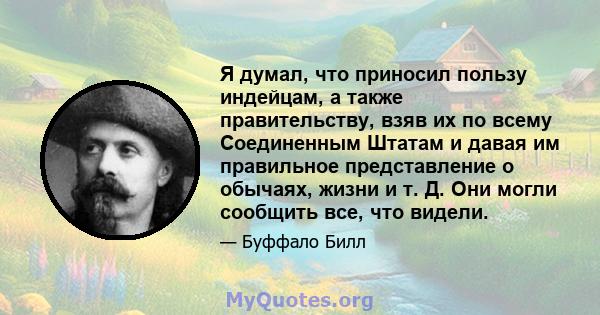 Я думал, что приносил пользу индейцам, а также правительству, взяв их по всему Соединенным Штатам и давая им правильное представление о обычаях, жизни и т. Д. Они могли сообщить все, что видели.